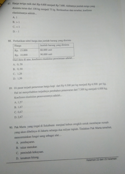 Harga terigu naik dari Rp 4.600 menjadi Rp 7.600. Akibatnya jumlah terigu yang
diminta turun dari 100 kg menjadi 75 kg. Berdasarkan data tersebut, koefisien
elastisitasnya adalah...
A. 1
B. 1
C. ∠ 1
D. - 1
88. Perhatikan tabel harga dan jumlah barang yang diminta
Dari data di atas, koefisien elastisitas per
A. 0, 56
B. 0, 66
C. 1,26
D. 1,56
89. Di pasar terjadi penurunan harga kopi dari Rp 9.500 per kg menjadi Rp 6.500 per kg.
Hal ini menyebabkan terjadinya perubahan penawaran dari 7.500 kg menjadi 6.000 kg.
Koefisien elastisitas penawarannya adalah...
A. 1,57
B. 1,67
C. 0,67
D. 2,67
90. Pak Marta yang tingal di Sukabumi menjual kebun cengkih untuk membayar rumah
yang akan dibelinya di Jakarta seharga dua milyar rupiah. Tindakan Pak Marta tersebut,
mencerminkan fungsi uang sebagai alat…
A. pembayaran.
B. tukar menukar.
C. pemindah kekayaan.
D. kesatuan hitung.
Halaman 22 dari 25 halamən