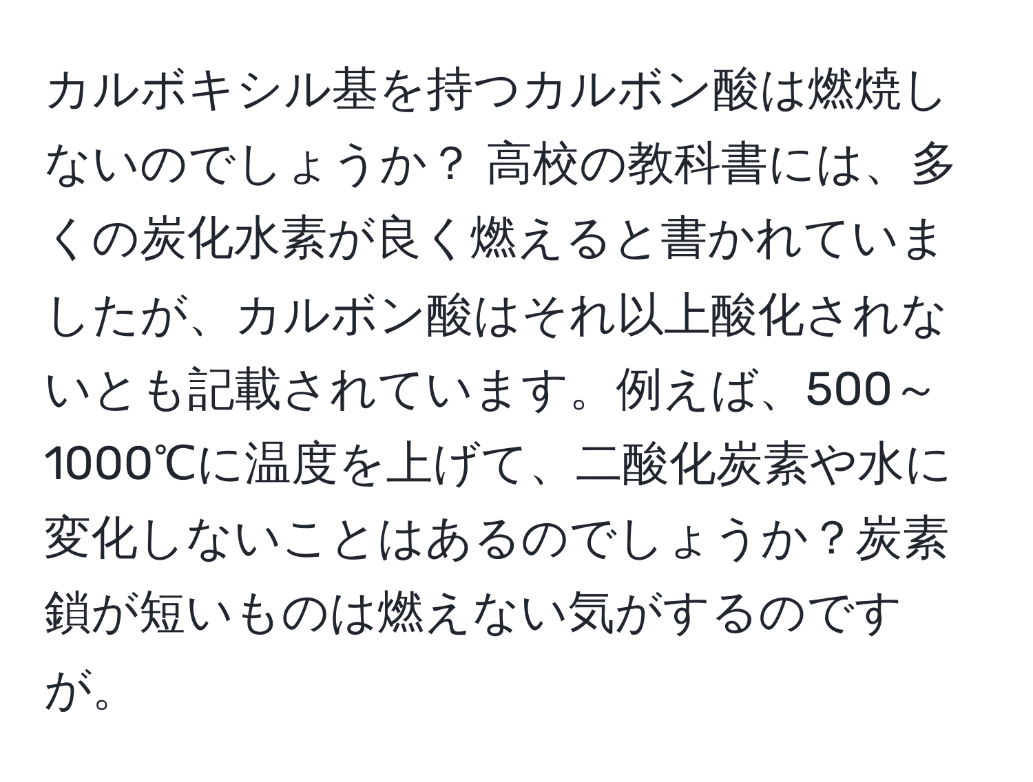 カルボキシル基を持つカルボン酸は燃焼しないのでしょうか？ 高校の教科書には、多くの炭化水素が良く燃えると書かれていましたが、カルボン酸はそれ以上酸化されないとも記載されています。例えば、500～1000℃に温度を上げて、二酸化炭素や水に変化しないことはあるのでしょうか？炭素鎖が短いものは燃えない気がするのですが。