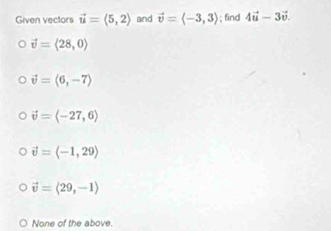 Given vectors vector u=langle 5,2rangle and vector v=langle -3,3rangle; find 4vector u-3vector v.
vector v=langle 28,0rangle
vector v=(6,-7)
vector v=langle -27,6rangle
vector v=langle -1,29rangle
vector v=langle 29,-1rangle
None of the above.