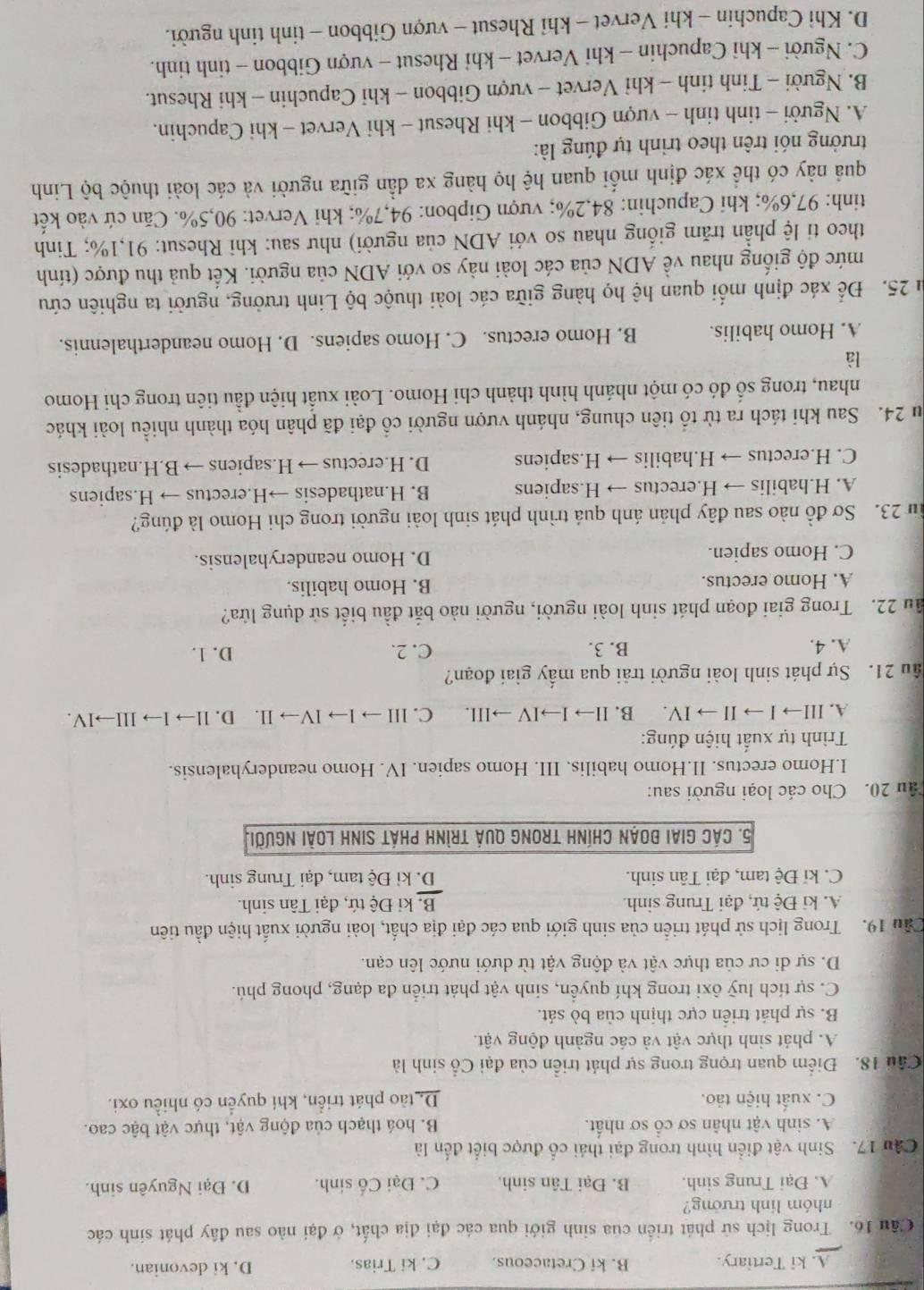A. ki Tertiary. B. ki Cretaceous. C. ki Trias. D. ki devonian.
Cầu 16. Trong lịch sử phát triển của sinh giới qua các đại địa chất, ở đại nào sau đây phát sinh các
nhóm linh trưởng?
A. Đại Trung sinh. B. Đại Tân sinh. C. Đại Cố sinh. D. Đại Nguyên sinh.
Câu 17. Sinh vật điển hình trong đại thái cổ được biết đến là
A. sinh vật nhân sơ cổ sơ nhất. B. hoá thạch của động vật, thực vật bậc cao.
C. xuất hiện tảo. D. tào phát triển, khí quyển có nhiều oxi.
Cầu 18. Điểm quan trọng trong sự phát triển của đại Cổ sinh là
A. phát sinh thực vật và các ngành động vật.
B. sự phát triển cực thịnh của bò sát.
C. sự tích luỹ ôxi trong khí quyển, sinh vật phát triển đa dạng, phong phú.
D. sự di cư của thực vật và động vật từ dưới nước lên cạn.
Cầu 19. Trong lịch sử phát triển của sinh giới qua các đại địa chất, loài người xuất hiện đầu tiên
A. ki Đệ tứ, đại Trung sinh. B, kỉ Đệ tứ, đại Tân sinh.
C. kỉ Đệ tam, đại Tân sinh. D. kỉ Đệ tam, đại Trung sinh.
5. Các giai đoạn chính trong quả trình phát sinh loài người.
ầu 20. Cho các loại người sau:
I.Homo erectus. II.Homo habilis. III. Homo sapien. IV. Homo neanderyhalensis.
Trình tự xuất hiện đúng:
A. III→ I → II → IV. B. II→ I→IV →III. C. III → l→ IV→ II. D. ll→ I→ III→IV.
âu 21. Sự phát sinh loài người trải qua mấy giai đoạn?
A. 4. B. 3. C. 2. D. 1.
ầu 22. Trong giai đoạn phát sinh loài người, người nào bắt đầu biết sử dụng lửa?
A. Homo erectus. B. Homo habilis.
C. Homo sapien. D. Homo neanderyhalensis.
f 23. Sơ đồ nào sau đây phản ánh quá trình phát sinh loài người trong chi Homo là đúng?
A. H.habilis → H.erectus → H.sapiens B. H.nathadesis →H.erectus → H.sapiens
C. H.erectus → H.habilis → H.sapiens D. H.erectus → H.sapiens → B.H.nathadesis
u 24. Sau khi tách ra từ tổ tiên chung, nhánh vượn người cổ đại đã phân hóa thành nhiều loài khác
nhau, trong số đó có một nhánh hình thành chi Homo. Loài xuất hiện đầu tiên trong chi Homo
là
A. Homo habilis. B. Homo erectus. C. Homo sapiens. D. Homo neanderthalennis.
ău 25. Để xác định mối quan hệ họ hàng giữa các loài thuộc bộ Linh trưởng, người ta nghiên cứu
mức độ giống nhau về ADN của các loài này so với ADN của người. Kết quả thu được (tính
theo ti lệ phần trăm giống nhau so với ADN của người) như sau: khi Rhesut: 91,1%; Tinh
tinh: 97,6%; khi Capuchin: 84,2%; vượn Gipbon: 94,7%; khi Vervet: 90,5%. Căn cứ vào kết
quả này có thể xác định mối quan hệ họ hàng xa dần giữa người và các loài thuộc bộ Linh
trưởng nói trên theo trình tự đúng là:
A. Người - tinh tinh - vượn Gibbon - khi Rhesut - khi Vervet - khi Capuchin.
B. Người - Tinh tinh - khỉ Vervet - vượn Gibbon - khi Capuchin - khi Rhesut.
C. Người - khi Capuchin - khi Vervet - khỉ Rhesut - vượn Gibbon - tinh tinh.
D. Khì Capuchin - khi Vervet - khỉ Rhesut - vượn Gibbon - tinh tinh người.