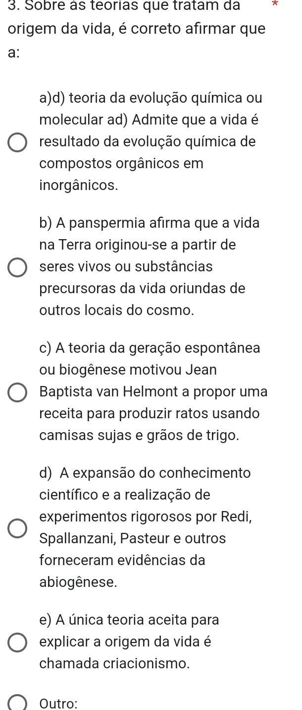 Sobre às teorias que tratam da *
origem da vida, é correto afirmar que
a:
a)d) teoria da evolução química ou
molecular ad) Admite que a vida é
resultado da evolução química de
compostos orgânicos em
inorgânicos.
b) A panspermia afirma que a vida
na Terra originou-se a partir de
seres vivos ou substâncias
precursoras da vida oriundas de
outros locais do cosmo.
c) A teoria da geração espontânea
ou biogênese motivou Jean
Baptista van Helmont a propor uma
receita para produzir ratos usando
camisas sujas e grãos de trigo.
d) A expansão do conhecimento
científico e a realização de
experimentos rigorosos por Redi,
Spallanzani, Pasteur e outros
forneceram evidências da
abiogênese.
e) A única teoria aceita para
explicar a origem da vida é
chamada criacionismo.
Outro: