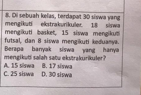 Di sebuah kelas, terdapat 30 siswa yang
mengikuti ekstrakurikuler. 18 siswa
mengikuti basket, 15 siswa mengikuti
futsal, dan 8 siswa mengikuti keduanya.
Berapa banyak siswa yang hanya
mengikuti salah satu ekstrakurikuler?
A. 15 siswa B. 17 siswa
C. 25 siswa D. 30 siswa