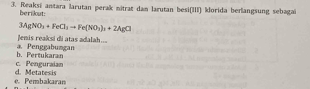 Reaksi antara larutan perak nitrat dan larutan besi(III) klorida berlangsung sebagai
berikut:
3AgNO_3+FeCl_3to Fe(NO_3)_3+2AgCl
Jenis reaksi di atas adalah....
a. Penggabungan
b. Pertukaran
c. Penguraian
d. Metatesis
e. Pembakaran