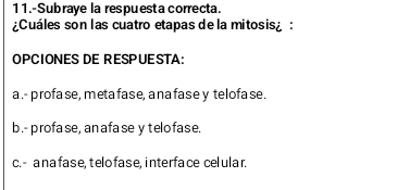 11.-Subraye la respuesta correcta.
¿Cuáles son l as cuatro etapas de la mitosis :
OPCIONES DE RESPUESTA:
a .- profase, metafase, anafase y telofase.
b.- profase, anafase y telofase.
c.- a na fase, t elo fase, interface cel ular.