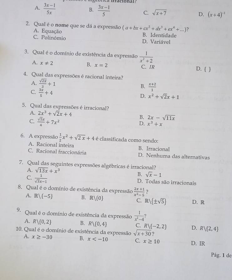 irracional?
A.  (3x-1)/5x  B.  (3x-1)/5  C. sqrt(x+7) D. (x+4)^-1
2. Qual éo nome que se dá a expressão (a+bx+cx^2+dx^3+ex^4+...) ?
A. Equação B. Identidade
C. Polinómio D. Variável
3. Qual é o domínio de existência da expressão  1/x^2+2 
A. x!= 2 B. x=2 C. IR D.  
4. Qual das expressões é racional inteira?
A.  sqrt(2x)/3 +1 B.  (x+2)/1 
C.  3x/5 +4
D. x^2+sqrt(2)x+1
5. Qual das expressões é irracional?
A. 2x^3+sqrt(2)x+4
C.  sqrt(5)x/4 +7x^2
B. 2x-sqrt(11x)
D. x^3+x
6. A expressão  1/2 x^2+sqrt(2x)+4 é classificada como sendo:
A. Racional inteira B. Irracional
C. Racional fraccionária D. Nenhuma das alternativas
7. Qual das seguintes expressões algébricas é irracional?
A. sqrt(13x)+x^3
C.  1/sqrt(3)x-1 
B. sqrt(x)-1
D. Todas são irracionais
8. Qual é o domínio de existência da expressão  (2x+1)/x^2-5  ?
A. R/ -5 B. R| 0 C. R  ± sqrt(5) D. R
9. Qual é o domínio de existência da expressão  1/x^2-4 
A. R| 0,2 B. R| 0,4 C. R) -2,2 D. R| 2,4
10. Qual é o domínio de existência da expressão sqrt(x+30) ?
A. x≥ -30 B. x C. x≥ 10 D. IR
Pág. 1 de