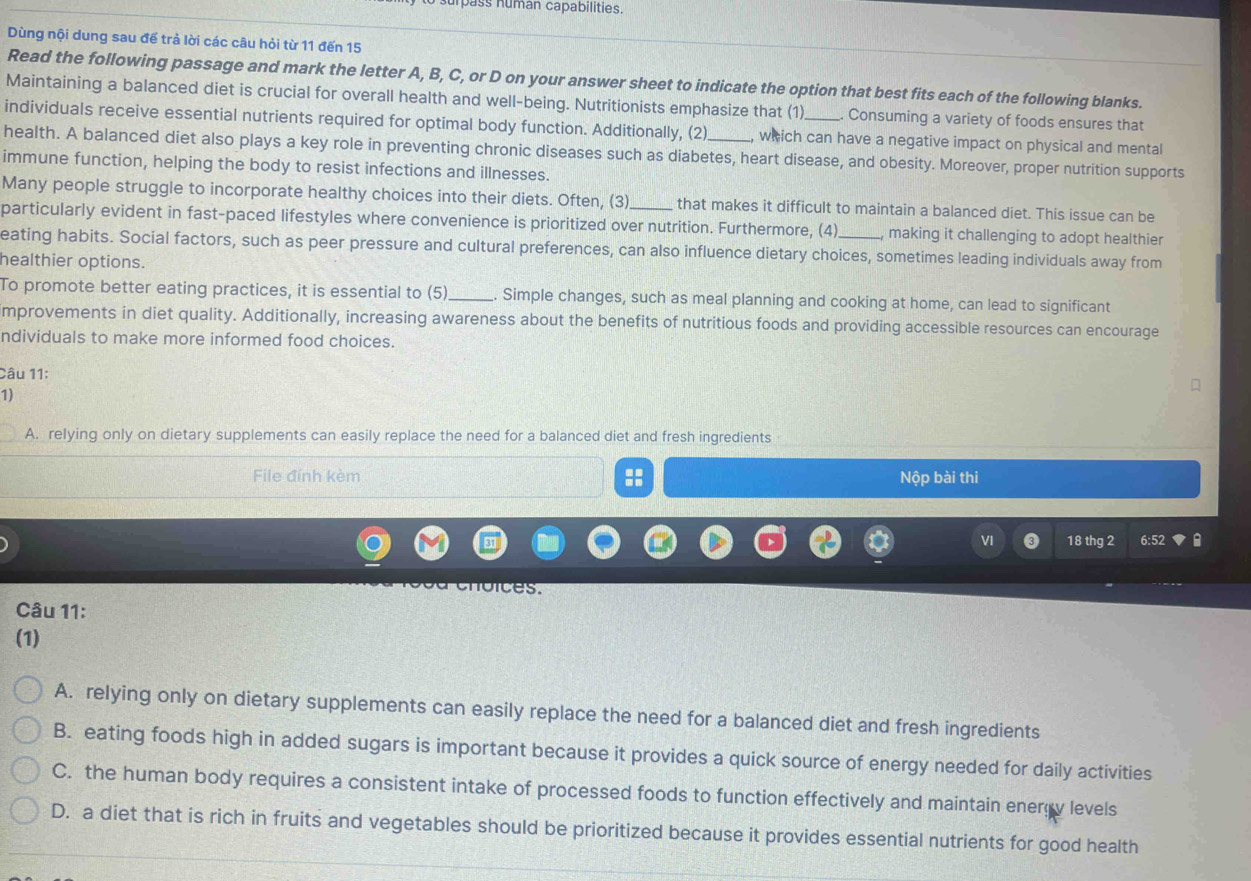 surpass númán capabilities
Dùng nội dung sau để trả lời các câu hỏi từ 11 đến 15
Read the following passage and mark the letter A, B, C, or D on your answer sheet to indicate the option that best fits each of the following blanks.
Maintaining a balanced diet is crucial for overall health and well-being. Nutritionists emphasize that (1) Consuming a variety of foods ensures that
individuals receive essential nutrients required for optimal body function. Additionally, (2) , which can have a negative impact on physical and mental
health. A balanced diet also plays a key role in preventing chronic diseases such as diabetes, heart disease, and obesity. Moreover, proper nutrition supports
immune function, helping the body to resist infections and illnesses.
Many people struggle to incorporate healthy choices into their diets. Often, (3) that makes it difficult to maintain a balanced diet. This issue can be
particularly evident in fast-paced lifestyles where convenience is prioritized over nutrition. Furthermore, (4) , making it challenging to adopt healthier .
eating habits. Social factors, such as peer pressure and cultural preferences, can also influence dietary choices, sometimes leading individuals away from
healthier options.
To promote better eating practices, it is essential to (5)._ . Simple changes, such as meal planning and cooking at home, can lead to significant
improvements in diet quality. Additionally, increasing awareness about the benefits of nutritious foods and providing accessible resources can encourage
ndividuals to make more informed food choices.
Câu 11:
1)
A. relying only on dietary supplements can easily replace the need for a balanced diet and fresh ingredients
File đính kèm :: Nộp bài thi
VI 0 18 thg 2 6:52 a
choices.
Câu 11:
(1)
A. relying only on dietary supplements can easily replace the need for a balanced diet and fresh ingredients
B. eating foods high in added sugars is important because it provides a quick source of energy needed for daily activities
C. the human body requires a consistent intake of processed foods to function effectively and maintain energv levels
D. a diet that is rich in fruits and vegetables should be prioritized because it provides essential nutrients for good health