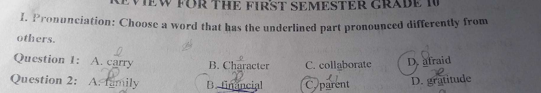 CVIEW FOR THE FIRST SEMESTER GRADE I
I. Pronunciation: Choose a word that has the underlined part pronounced differently from
others.
Question 1: A. carry B. Character C. collaborate
D. afraid
Question 2: A. family D. gratitude
B. financial Cy parent