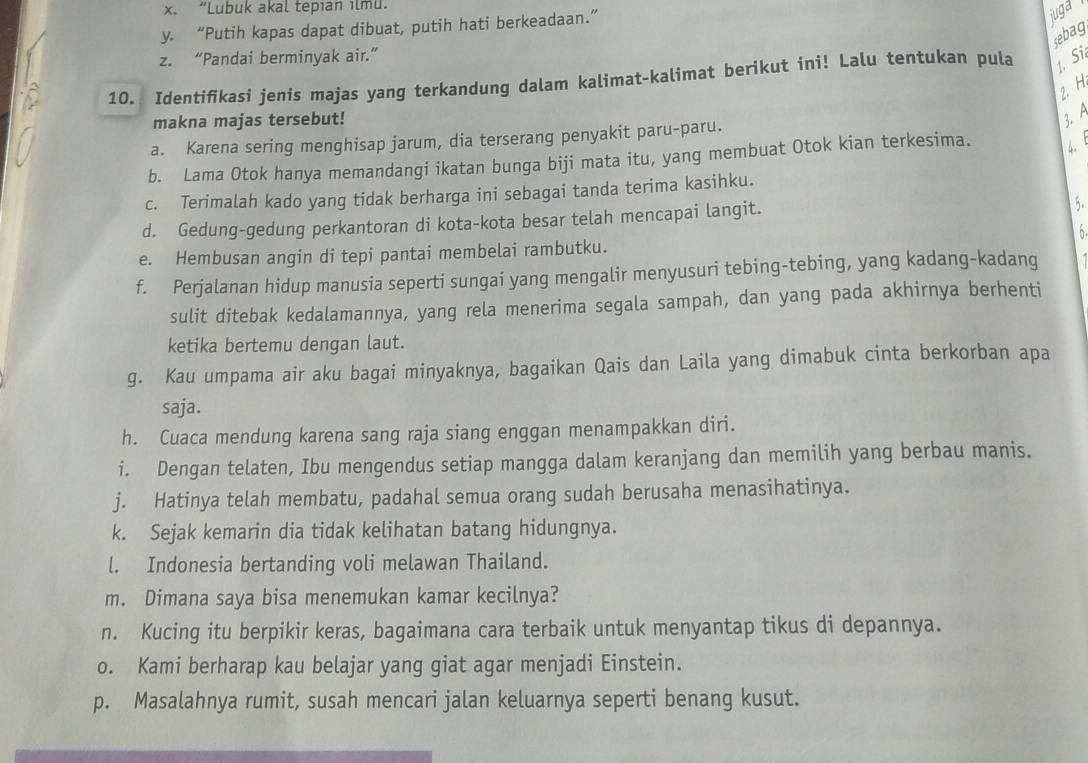 x. “Lubuk akal tepıan ılmu.
y. “Putih kapas dapat dibuat, putih hati berkeadaan.”
juga
sebag
z. “Pandai berminyak air.”
10. Identifkasi jenis majas yang terkandung dalam kalimat-kalimat berikut ini! Lalu tentukan pula 1. Si
2. H
makna majas tersebut!
3. A
a. Karena sering menghisap jarum, dia terserang penyakit paru-paru.
b. Lama Otok hanya memandangi ikatan bunga biji mata itu, yang membuat Otok kian terkesima. 4.
c. Terimalah kado yang tidak berharga ini sebagai tanda terima kasihku.
d. Gedung-gedung perkantoran di kota-kota besar telah mencapai langit.
5.
e. Hembusan angin di tepi pantai membelai rambutku. h
f. Perjalanan hidup manusia seperti sungai yang mengalir menyusuri tebing-tebing, yang kadang-kadang
sulit ditebak kedalamannya, yang rela menerima segala sampah, dan yang pada akhirnya berhenti
ketika bertemu dengan laut.
g. Kau umpama air aku bagai minyaknya, bagaikan Qais dan Laila yang dimabuk cinta berkorban apa
saja.
h. Cuaca mendung karena sang raja siang enggan menampakkan diri.
i. Dengan telaten, Ibu mengendus setiap mangga dalam keranjang dan memilih yang berbau manis.
j. Hatinya telah membatu, padahal semua orang sudah berusaha menasihatinya.
k. Sejak kemarin dia tidak kelihatan batang hidungnya.
l. Indonesia bertanding voli melawan Thailand.
m. Dimana saya bisa menemukan kamar kecilnya?
n. Kucing itu berpikir keras, bagaimana cara terbaik untuk menyantap tikus di depannya.
o. Kami berharap kau belajar yang giat agar menjadi Einstein.
p. Masalahnya rumit, susah mencari jalan keluarnya seperti benang kusut.