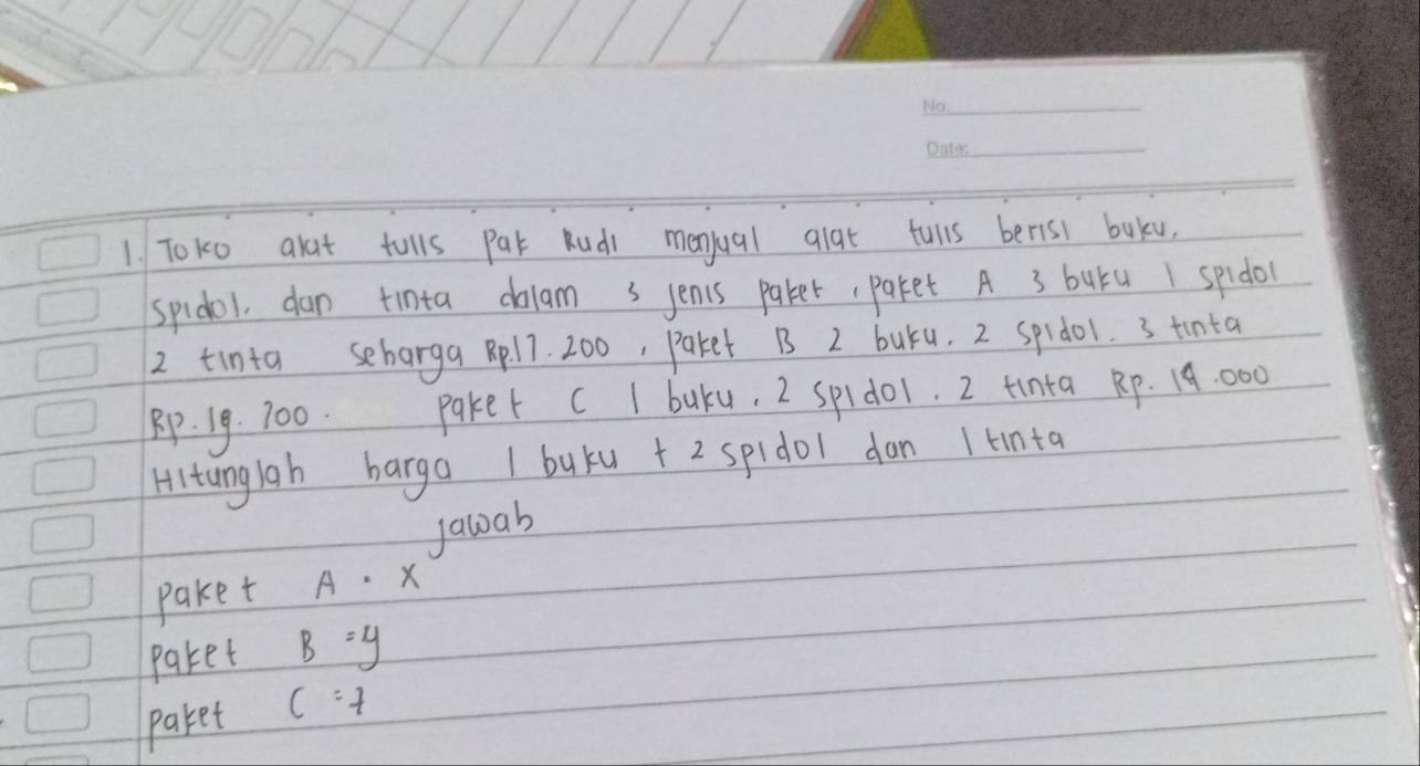 To10 alat tulls Par Rudi menjual glat tulls berisi buku. 
spidol, dan tinta dalam s jenis paker,paket A 3 buru 1 spidol 
2 tinta seharga pl7. 200, paket B 2 buru. 2 spido1. 3 tinta
Rp. 19. 700. paker C I baku, 2 spido1. 2 tinta Rp. 19:000
Hltanglah barga I buku + 2 spidol don 1 tnta 
Jawab 
paket A· x
paket B=y
paket c=7