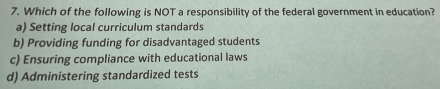 Which of the following is NOT a responsibility of the federal government in education?
a) Setting local curriculum standards
b) Providing funding for disadvantaged students
c) Ensuring compliance with educational laws
d) Administering standardized tests