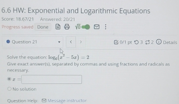 6.6 HW: Exponential and Logarithmic Equations 
Score: 18.67/21 Answered: 20/21 
Progress saved Done = sqrt(0) : 
Question 21 g_6(x^2-5x)=2
Give exact answer(s), separated by commas and using fractions and radicals as 
necessary.
x=□
No solution 
Question Help: - Message instructor