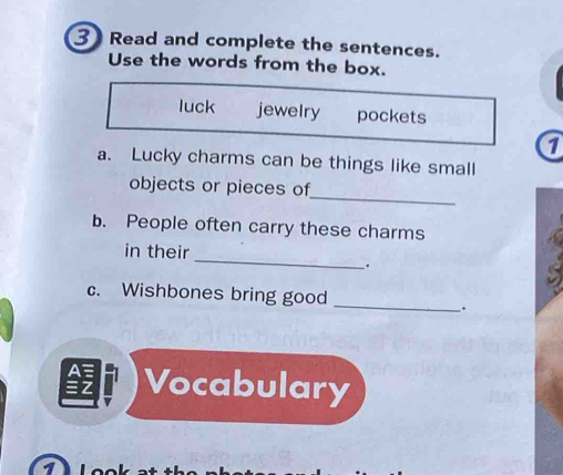 Read and complete the sentences. 
Use the words from the box. 
luck jewelry pockets 
1 
a. Lucky charms can be things like small 
_ 
objects or pieces of 
b. People often carry these charms 
_ 
in their 
. 
_ 
c. Wishbones bring good 
. 
Vocabulary