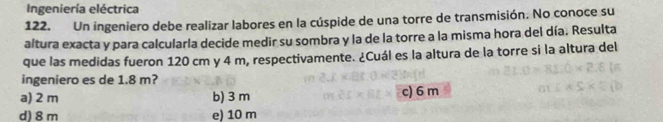 Ingeniería eléctrica
122. Un ingeniero debe realizar labores en la cúspide de una torre de transmisión. No conoce su
altura exacta y para calcularla decide medir su sombra y la de la torre a la misma hora del día. Resulta
que las medidas fueron 120 cm y 4 m, respectivamente. ¿Cuál es la altura de la torre si la altura del
ingeniero es de 1.8 m?
a) 2 m b) 3 m c) 6 m
d) 8m e) 10 m