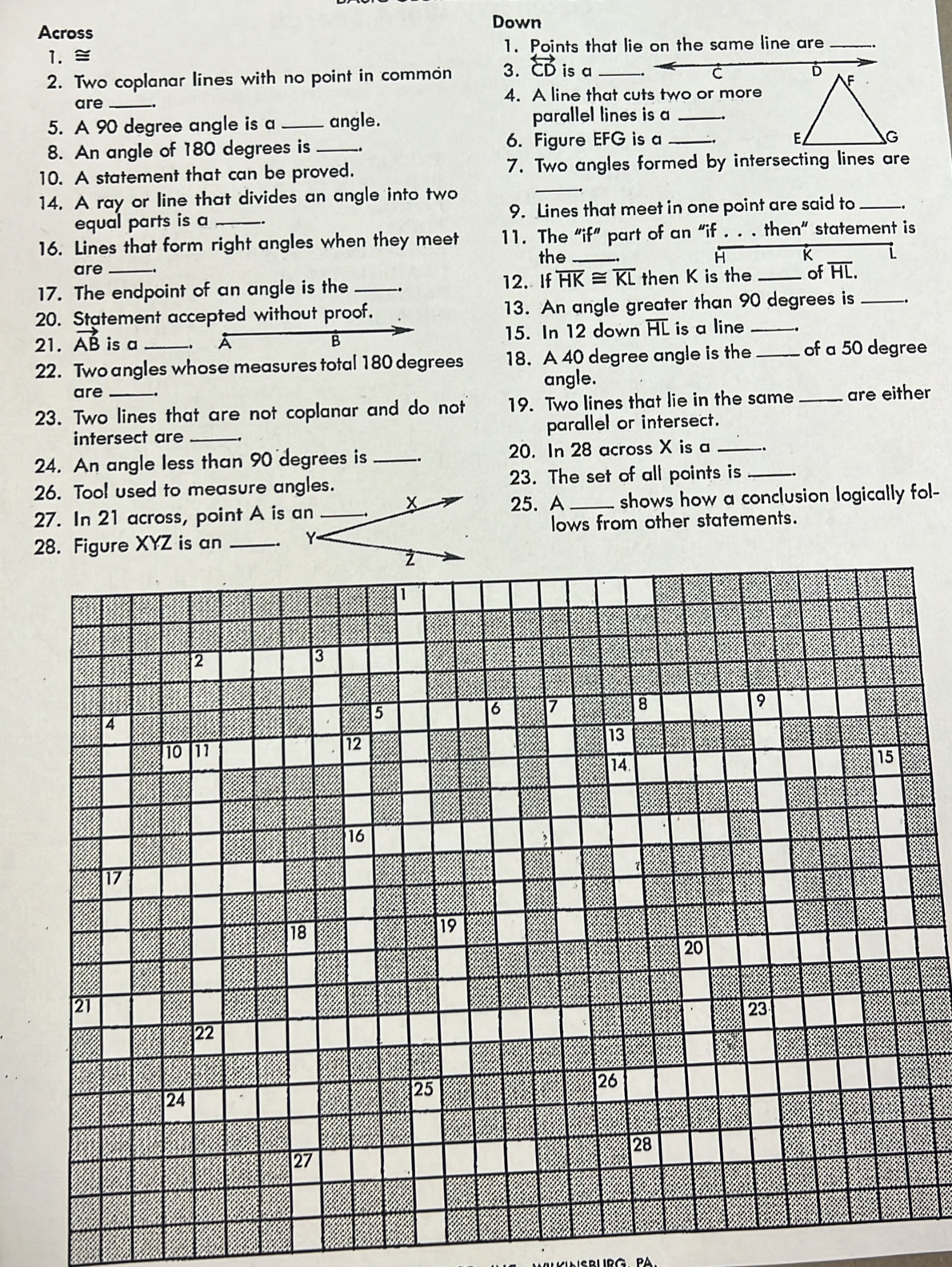 Down 
Across 
1. 1. Points that lie on the same line are_ 
2. Two coplanar lines with no point in common 3. overleftrightarrow CD is a_ 
C 
are_ 4. A line that cuts two or more 
5. A 90 degree angle is a _angle. parallel lines is a_ 
8. An angle of 180 degrees is _6. Figure EFG is a_ 
10. A statement that can be proved. 7. Two angles formed by intersecting lines are 
14. A ray or line that divides an angle into two 
_ 
equal parts is a _9. Lines that meet in one point are said to_ _. 
16. Lines that form right angles when they meet 11. The "if” part of an “if . . . then” statement is 
the _K 
are 
12. If overline HK≌ overline KL
17. The endpoint of an angle is the _. then K is the _of overline HL. 
20. Statement accepted without proof. 13. An angle greater than 90 degrees is_ 
21. vector AB is a A B 15. In 12 down overline HL is a line_ 
22. Two angles whose measures total 180 degrees 18. A 40 degree angle is the _of a 50 degree
are angle. 
23. Two lines that are not coplanar and do not 19. Two lines that lie in the same _are either 
intersect are _parallel or intersect. 
24. An angle less than 90 degrees is _.. 20. In 28 across X is a_ 
26. Tool used to measure angles.23. The set of all points is_ 
27. In 21 across, point A is an25. A _shows how a conclusion logically fol- 
lows from other statements. 
28. Figure XYZ is an _
1
2
3
4
5
6 7 8 9
10 11
12
13
14
15
16
17
18
19
20
21
23
22
24
25
26
28
27