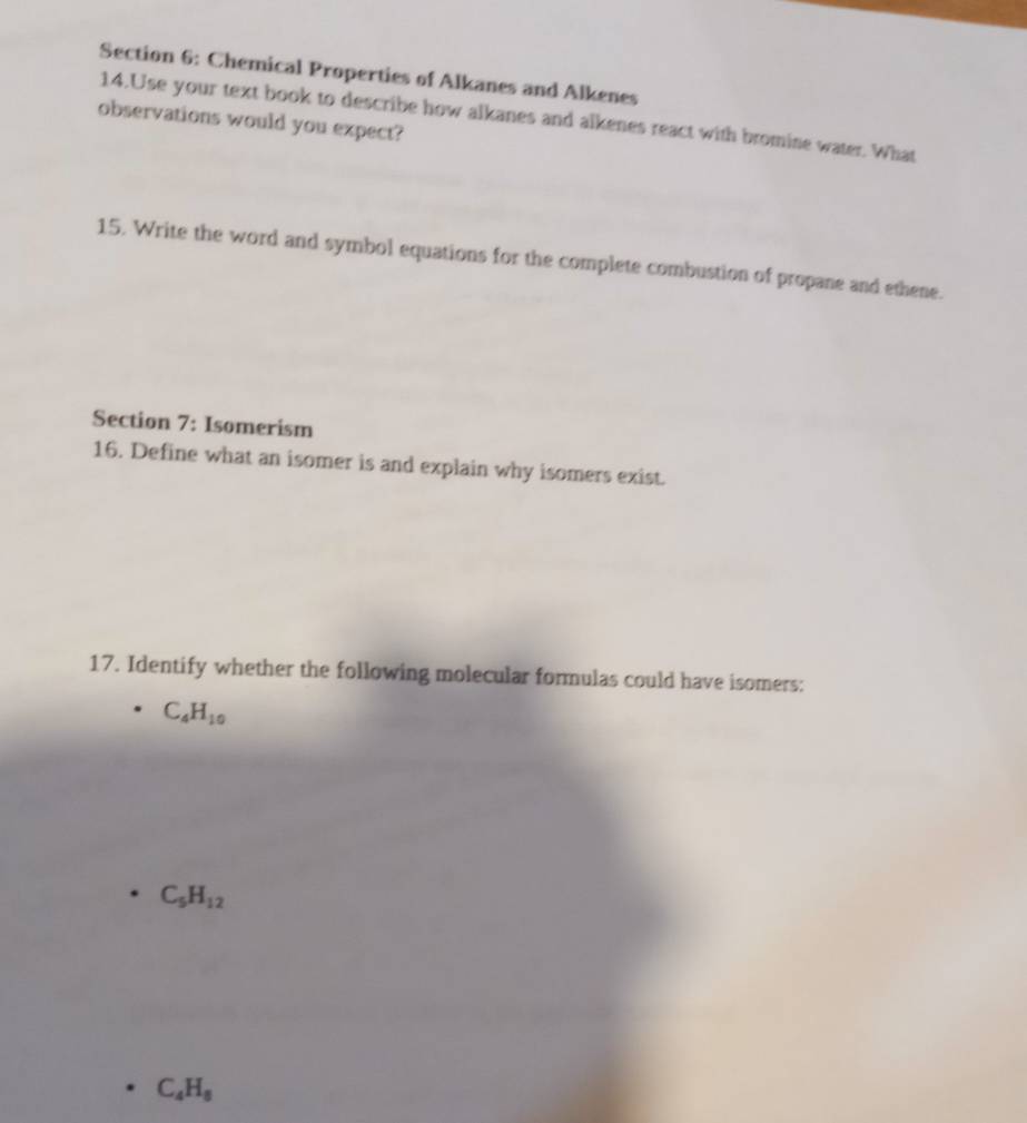 Chemical Properties of Alkanes and Alkenes
14.Use your text book to describe how alkanes and alkenes react with bromine water. What
observations would you expect?
15. Write the word and symbol equations for the complete combustion of propane and ethene.
Section 7: Isomerism
16. Define what an isomer is and explain why isomers exist.
17. Identify whether the following molecular formulas could have isomers:
C_4H_10
C_5H_12
C_4H_8