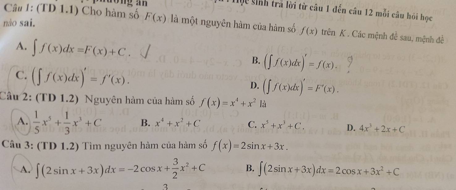 nuong an
Hộc sinh trả lời từ câu 1 đến câu 12 mỗi câu hỏi học
nào sai.
Câu 1: (TD 1.1) Cho hàm số F(x) là một nguyên hàm của hàm số f(x) trên K . Các mệnh đề sau, mệnh đề
A. ∈t f(x)dx=F(x)+C. B. (∈t f(x)dx)'=f(x).
C. (∈t f(x)dx)'=f'(x).
D. (∈t f(x)dx)'=F'(x). 
Câu 2: (TD 1.2) Nguyên hàm của hàm số f(x)=x^4+x^2 là
A.  1/5 x^5+ 1/3 x^3+C
B. x^4+x^2+C C. x^5+x^3+C.
D. 4x^3+2x+C
Câu 3: (TD 1.2) Tìm nguyên hàm của hàm số f(x)=2sin x+3x.
B.
A. ∈t (2sin x+3x)dx=-2cos x+ 3/2 x^2+C ∈t (2sin x+3x)dx=2cos x+3x^2+C
3
