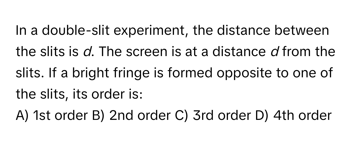 In a double-slit experiment, the distance between the slits is *d*. The screen is at a distance *d* from the slits. If a bright fringe is formed opposite to one of the slits, its order is:

A) 1st order B) 2nd order C) 3rd order D) 4th order