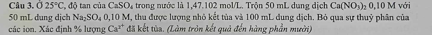 Ở 25°C , độ tan của CaSO_4 trong nước là 1,47. 102 mol/L. Trộn 50 mL dung dịch Ca(NO_3)_20,10M với
50 mL dung dịch Na_2SO_40. 1 0M I, thu được lượng nhỏ kết tủa và 100 mL dung dịch. Bỏ qua sự thuỷ phân của 
các ion. Xác định % lượng Ca^(2^+) đã kết tủa. (Làm tròn kết quả đến hàng phần mười)