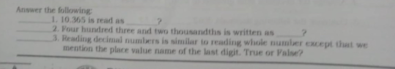 Answer the following: 
_1. 10.365 is read as _? 
_2. Four hundred three and two thousandths is written as _? 
_3. Reading decimal numbers is similar to reading whole number except that we 
mention the place value name of the last digit. True or False?