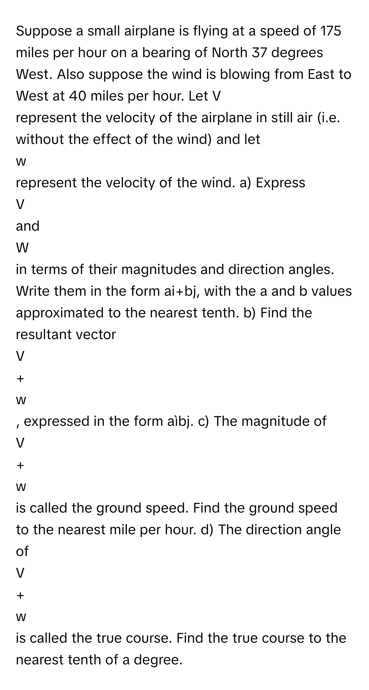 Suppose a small airplane is flying at a speed of 175 miles per hour on a bearing of North 37 degrees West. Also suppose the wind is blowing from East to West at 40 miles per hour. Let   V
represent the velocity of the airplane in still air (i.e. without the effect of the wind) and let 
w
represent the velocity of the wind. a) Express 
V
and 
W
in terms of their magnitudes and direction angles. Write them in the form ai+bj, with the a and b values approximated to the nearest tenth. b) Find the resultant vector 
V
+ 
w
, expressed in the form aìbj. c) The magnitude of 
V
+ 
w
is called the ground speed. Find the ground speed to the nearest mile per hour. d) The direction angle of 
V
+ 
w
is called the true course. Find the true course to the nearest tenth of a degree.