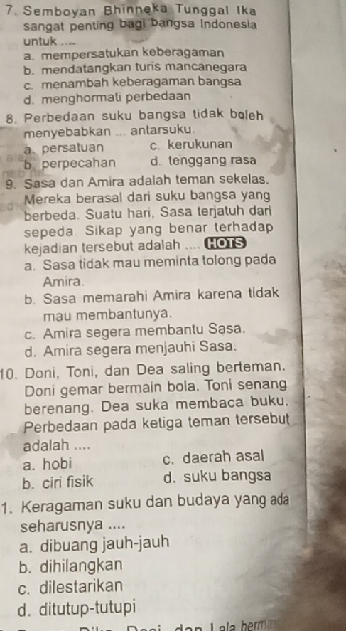 Semboyan Bhinneka Tunggal Ika
sangat penting bagi bangsa Indonesia
untuk ....
a. mempersatukan keberagaman
b. mendatangkan turis mancanegara
c. menambah keberagaman bangsa
d. menghormali perbedaan
8. Perbedaan suku bangsa tidak boleh
menyebabkan ... antarsuku.
apersatuan c. kerukunan
b. perpecahan d. tenggang rasa
9. Sasa dan Amira adalah teman sekelas.
Mereka berasal dari suku bangsa yang
berbeda. Suatu hari, Sasa terjatuh dari
sepeda. Sikap yang benar terhadap
kejadian tersebut adalah .... HOTS
a. Sasa tidak mau meminta tolong pada
Amira.
b. Sasa memarahi Amira karena tidak
mau membantunya.
c. Amira segera membantu Sạsa.
d. Amira segera menjauhi Sasa.
10. Doni, Toni, dan Dea saling berteman.
Doni gemar bermain bola. Toni senang
berenang. Dea suka membaca buku.
Perbedaan pada ketiga teman tersebut
adalah ....
a. hobi c. daerah asal
b. ciri fisik d. suku bangsa
1. Keragaman suku dan budaya yang ada
seharusnya ....
a. dibuang jauh-jauh
b. dihilangkan
c. dilestarikan
d. ditutup-tutupi