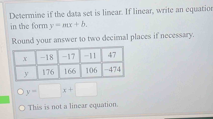 Determine if the data set is linear. If linear, write an equatior
in the form y=mx+b. 
Round your answer to two decimal places if necessary.
y=□ x+□
This is not a linear equation.