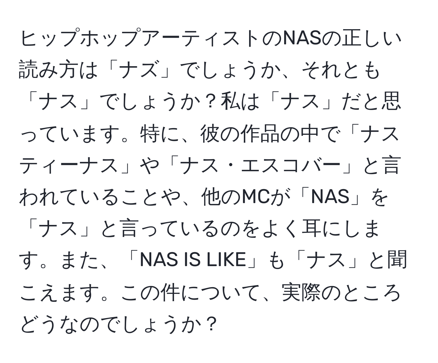 ヒップホップアーティストのNASの正しい読み方は「ナズ」でしょうか、それとも「ナス」でしょうか？私は「ナス」だと思っています。特に、彼の作品の中で「ナスティーナス」や「ナス・エスコバー」と言われていることや、他のMCが「NAS」を「ナス」と言っているのをよく耳にします。また、「NAS IS LIKE」も「ナス」と聞こえます。この件について、実際のところどうなのでしょうか？