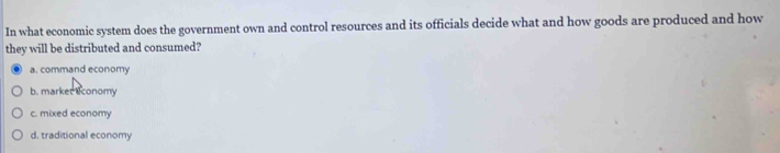 In what economic system does the government own and control resources and its officials decide what and how goods are produced and how
they will be distributed and consumed?
a. command economy
b. market s conomy
c. mixed economy
d. traditional economy