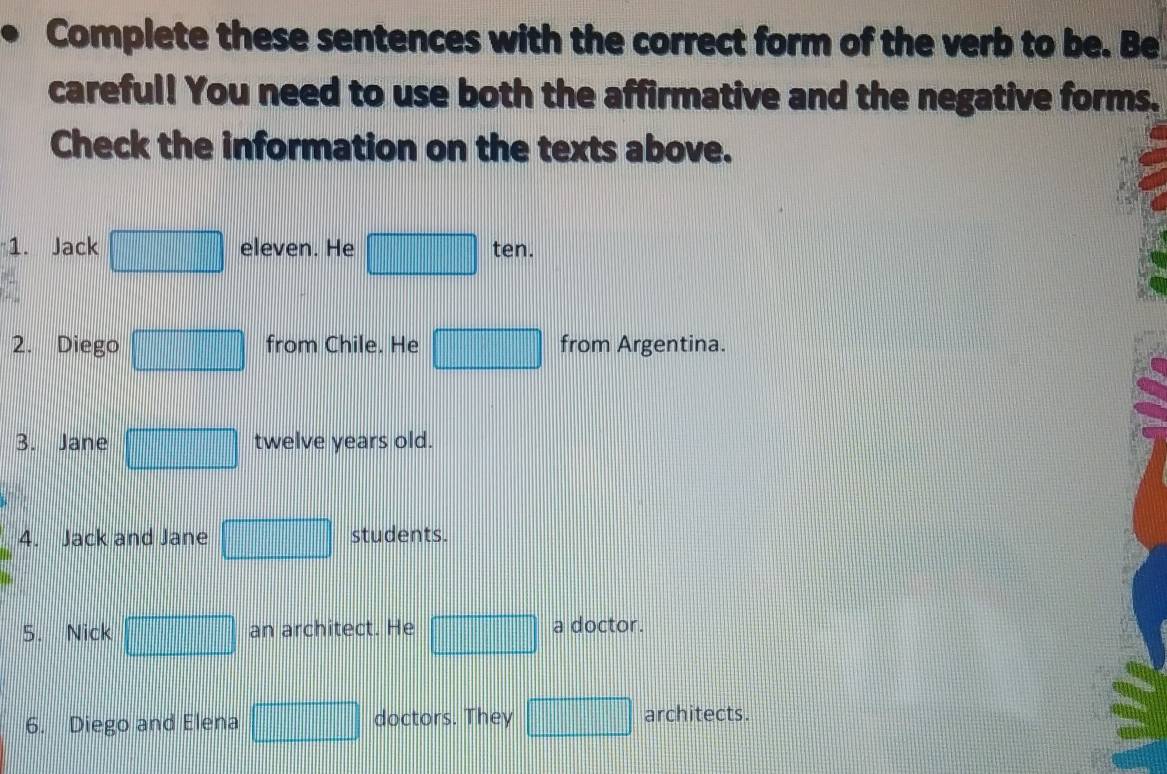 Complete these sentences with the correct form of the verb to be. Be 
careful! You need to use both the affirmative and the negative forms. 
Check the information on the texts above. 
1. Jack frac  1/2 -sqrt(3)| eleven. He □ ten. 
2. Diego from Chile. He □ from Argentina. 
3. Jane frac □ □  twelve years old. 
4. Jack and Jane  1/2 *  1/2 * (-2)^2^(frac 1)2 _  students. 
5. Nick □ an architect. He □ a doctor. 
6. Diego and Elena □ doctors. They □ architects.