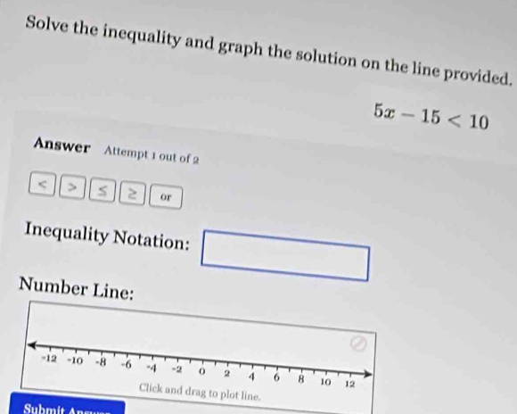 Solve the inequality and graph the solution on the line provided.
5x-15<10</tex> 
Answer Attempt 1 out of 2
5 s 2 or 
Inequality Notation: □ 
Number Line: 
Submit