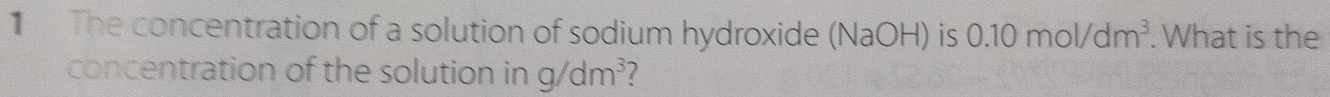 The concentration of a solution of sodium hydroxide (NaOH) is 0.10mol/dm^3. What is the 
concentration of the solution in g/dm^3