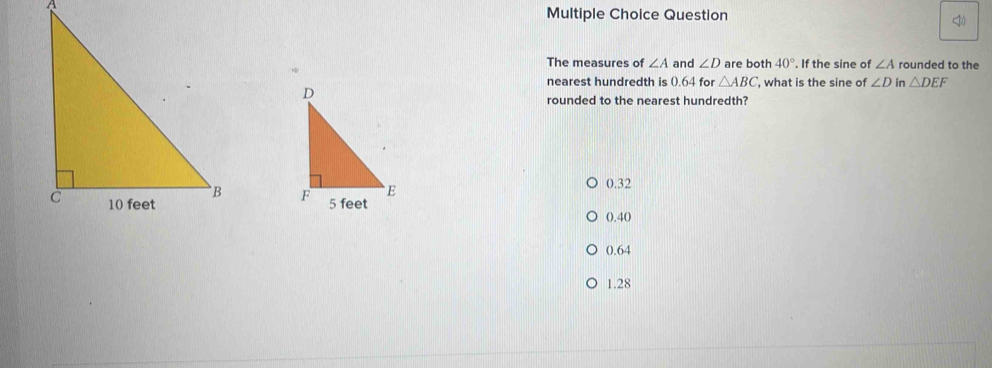 Question
The measures of ∠ A and ∠ D are both 40°. If the sine of ∠ A rounded to the
nearest hundredth is (.64 for △ ABC , what is the sine of ∠ D in △ DEF
rounded to the nearest hundredth?
0.32

0.40
0.64
1.28