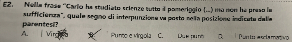 E2. Nella frase “Carlo ha studiato scienze tutto il pomeriggio (...) ma non ha preso la
sufficienza”, quale segno di interpunzione va posto nella posizione indicata dalle
parentesi?
A. Punto e virgola C. Due punti D. Punto esclamativo