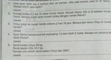 rcanyaa-SeHanya 
1. Usia ayah lebih tua 2 lustrum dari usi paman. Jika usia paman saat in: 37 tahun. 
_ 
Berapa tahun usia ayah? 
Jawab : 
2. Rumah Indika 0,5 km di utara rumah David. Rumah Rama 300 m di selatan rumah 
_ 
David. Berapa meter jarak rumah Indika dengan rumah Rama? 
Jawab: 
3. Chiyo pergi ke rumah nenek selama 2 har 18 jam. Berapa jam lama Chiyo di rumah 
nenek? 
Jawab : 
_ 
4. Ayah Rama mempunyai tali sepanjang 1,5 dam lebih 3 meter. Berapa cm panjang tal 
Ayah Rama? 
Jawab : 
_ 
5. Berat badan Chiyo 28 kg. 
Berat badan Gifa 32,5 kg. 
_ 
Berapa ons selisih berat badan Chiyo dan Gifa? 
Jawab :