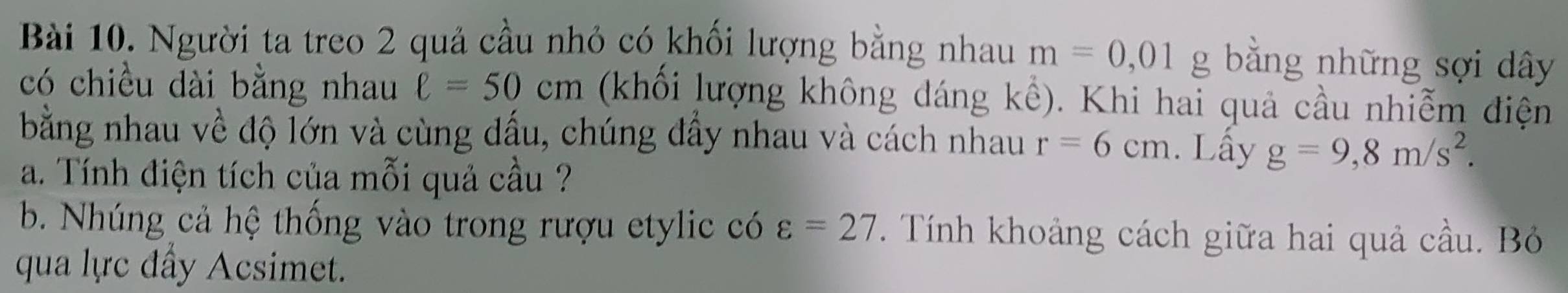 Người ta treo 2 quả cầu nhỏ có khối lượng bằng nhau m=0,01 g bằng những sợi dây 
có chiều dài bằng nhau ell =50cm (khối lượng không dáng kể). Khi hai quả cầu nhiễm điện 
bằng nhau về độ lớn và cùng dấu, chúng đẩy nhau và cách nhau r=6cm. Lấy g=9,8m/s^2. 
a. Tính điện tích của mỗi quả cầu ? 
b. Nhúng cả hệ thống vào trong rượu etylic có varepsilon =27. Tính khoảng cách giữa hai quả cầu. Bỏ 
qua lực đẩy Acsimet.