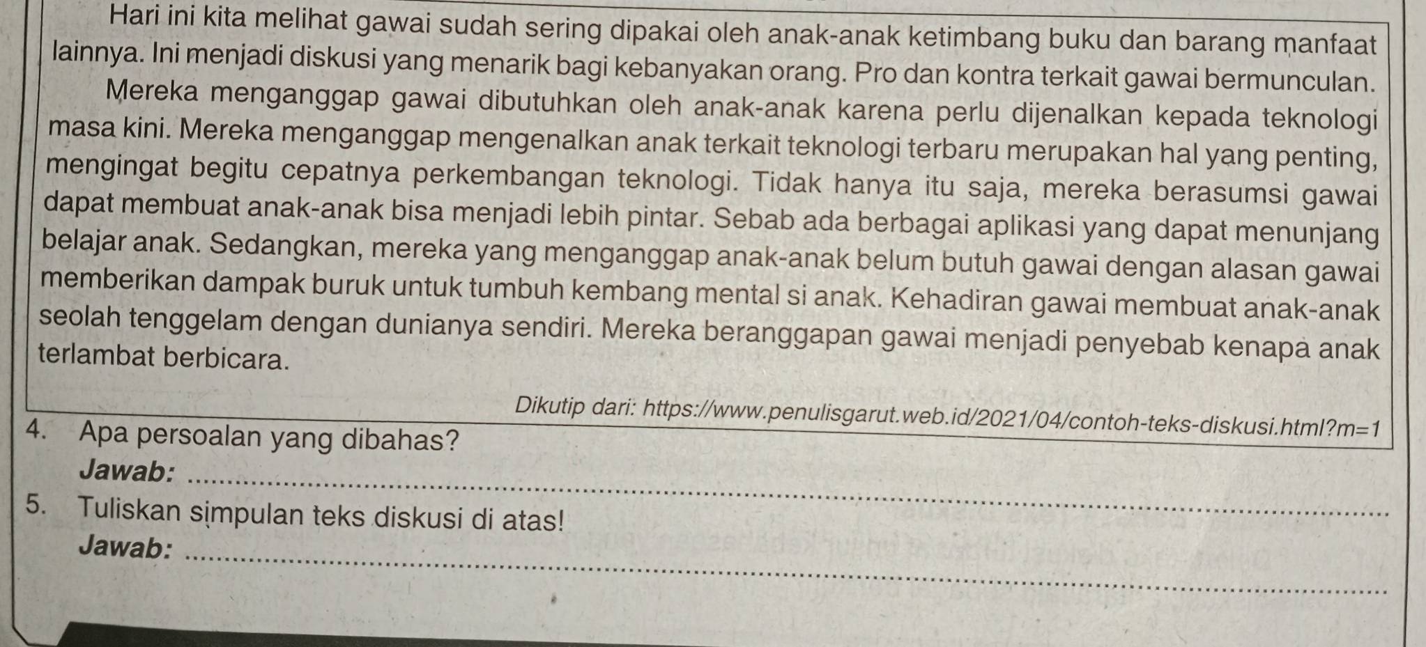 Hari ini kita melihat gawai sudah sering dipakai oleh anak-anak ketimbang buku dan barang manfaat 
lainnya. Ini menjadi diskusi yang menarik bagi kebanyakan orang. Pro dan kontra terkait gawai bermunculan. 
Mereka menganggap gawai dibutuhkan oleh anak-anak karena perlu dijenalkan kepada teknologi 
masa kini. Mereka menganggap mengenalkan anak terkait teknologi terbaru merupakan hal yang penting, 
mengingat begitu cepatnya perkembangan teknologi. Tidak hanya itu saja, mereka berasumsi gawai 
dapat membuat anak-anak bisa menjadi lebih pintar. Sebab ada berbagai aplikasi yang dapat menunjang 
belajar anak. Sedangkan, mereka yang menganggap anak-anak belum butuh gawai dengan alasan gawai 
memberikan dampak buruk untuk tumbuh kembang mental si anak. Kehadiran gawai membuat anak-anak 
seolah tenggelam dengan dunianya sendiri. Mereka beranggapan gawai menjadi penyebab kenapa anak 
terlambat berbicara. 
Dikutip dari: https://www.penulisgarut.web.id/2021/04/contoh-teks-diskusi.html? m=1
4. Apa persoalan yang dibahas? 
Jawab:_ 
5. Tuliskan simpulan teks diskusi di atas! 
Jawab:_