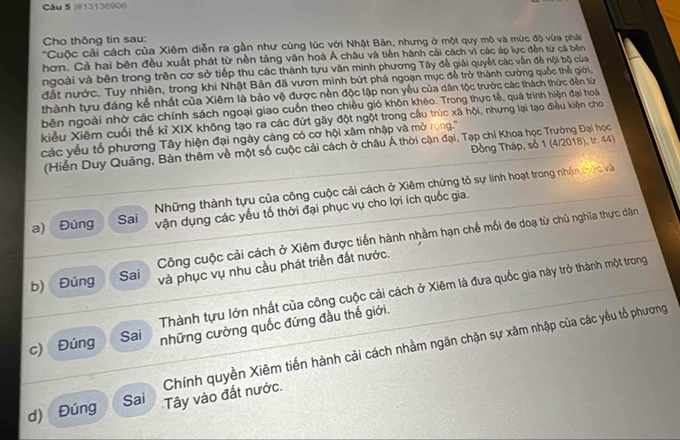 13136906
Cho thông tin sau:
'Cuộc cải cách của Xiêm diễn ra gần như cùng lúc với Nhật Bản, nhưng ở một quy mô và mức độ vừa pháải
hơn. Cả hai bên đều xuất phát từ nền tảng văn hoá Á châu và tiến hành cải cách vì các áp lực đến từ cả bên
ngoài và bên trong trên cơ sở tiếp thu các thành tựu văn minh phương Tây để giải quyết các vấn đề nội bộ của
đất nước. Tuy nhiên, trong khi Nhật Bản đã vươn mình bứt phá ngoạn mục để trở thành cường quốc thể giới,
thành tựu đảng kể nhất của Xiêm là bảo vệ được nền độc lập non yếu của dân tộc trước các thách thức đến từ
bên ngoài nhờ các chính sách ngoại giao cuốn theo chiều gió khôn khéo. Trong thực tế, quá trình hiện đại hoá
kiểu Xiêm cuối thế kỉ XIX không tạo ra các đứt gãy đột ngột trong cấu trúc xã hội, nhưng lại tạo điều kiện cho
các yếu tổ phương Tây hiện đại ngày càng có cơ hội xâm nhập và mở rong.'
Đồng Tháp, số 1 (4/2018), tr. 44)
(Hiền Duy Quảng, Bàn thêm về một số cuộc cải cách ở châu Á thời cận đại, Tạp chí Khoa học Trưởng Đại học
Những thành tựu của công cuộc cải cách ở Xiêm chứng tỏ sự linh hoạt trong nhận thức và
a) Đúng Sai vận dụng các yếu tố thời đại phục vụ cho lợi ích quốc gia.
Công cuộc cải cách ở Xiêm được tiến hành nhằm hạn chế mối đe doạ từ chủ nghĩa thực dân
b) Đúng Sai và phục vụ nhu cầu phát triển đất nước.
Thành tựu lớn nhất của công cuộc cải cách ở Xiêm là đưa quốc gia này trở thành một trong
c) Đúng những cường quốc đứng đầu thế giới.
Sai
Chính quyền Xiêm tiến hành cải cách nhằm ngăn chặn sự xâm nhập của các yếu tổ phương
Sai
d) Đúng Tây vào đất nước.