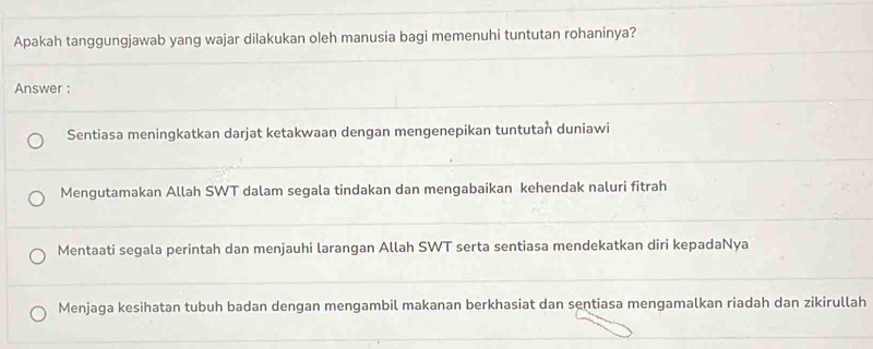 Apakah tanggungjawab yang wajar dilakukan oleh manusia bagi memenuhi tuntutan rohaninya?
Answer :
Sentiasa meningkatkan darjat ketakwaan dengan mengenepikan tuntutan duniawi
Mengutamakan Allah SWT dalam segala tindakan dan mengabaikan kehendak naluri fitrah
Mentaati segala perintah dan menjauhi larangan Allah SWT serta sentiasa mendekatkan diri kepadaNya
Menjaga kesihatan tubuh badan dengan mengambil makanan berkhasiat dan sentiasa mengamalkan riadah dan zikirullah