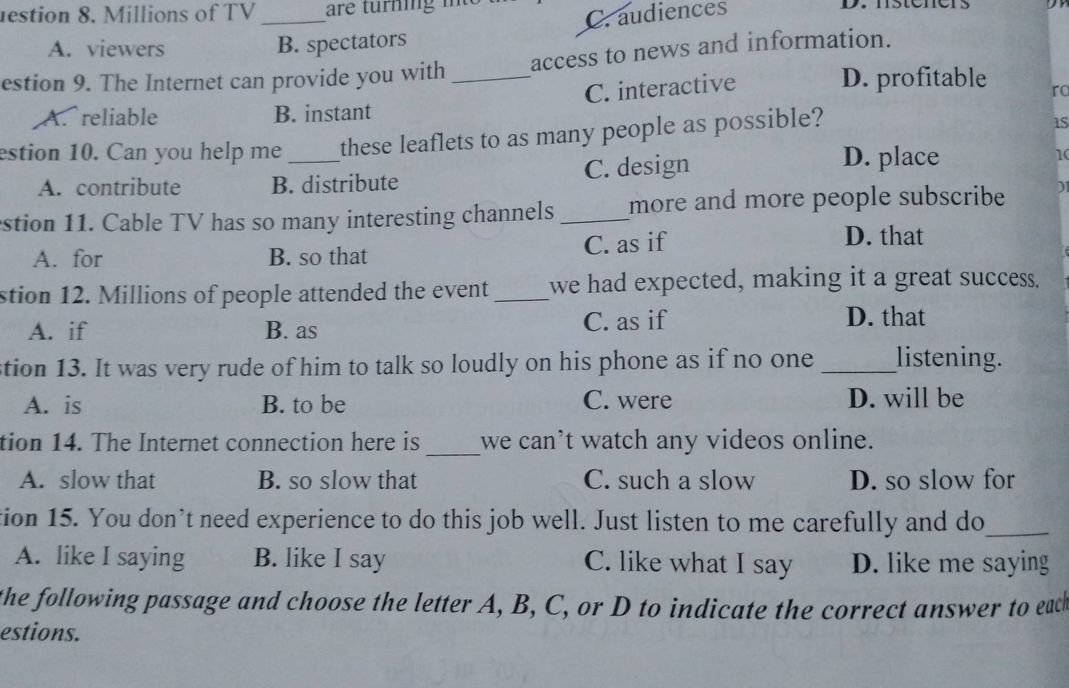 estion 8. Millions of TV _are turning i D. hsteners
C. audiences
A. viewers
B. spectators
access to news and information.
estion 9. The Internet can provide you with _D. profitable ro
C. interactive
A. reliable B. instant
estion 10. Can you help me _these leaflets to as many people as possible?
1S
D. place
A. contribute B. distribute C. design 1(
stion 11. Cable TV has so many interesting channels_
more and more people subscribe I
A. for B. so that C. as if
D. that
stion 12. Millions of people attended the event _we had expected, making it a great success.
A. if B. as C. as if
D. that
stion 13. It was very rude of him to talk so loudly on his phone as if no one_
listening.
A. is B. to be C. were D. will be
tion 14. The Internet connection here is_ we can't watch any videos online.
A. slow that B. so slow that C. such a slow D. so slow for
tion 15. You don’t need experience to do this job well. Just listen to me carefully and do_
A. like I saying B. like I say C. like what I say D. like me saying
the following passage and choose the letter A, B, C, or D to indicate the correct answer to eack
estions.