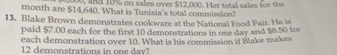 0,000, and 10% on sales over $12,000. Her total sales for the 
month are $14,640. What is Tunisia’s total commission? 
13. Blake Brown demonstrates cookware at the National Food Fair. He is 
paid $7.00 each for the first 10 demonstrations in one day and $8.50 for 
each demonstration over 10. What is his commission if Blake makes
12 demonstrations in one day?