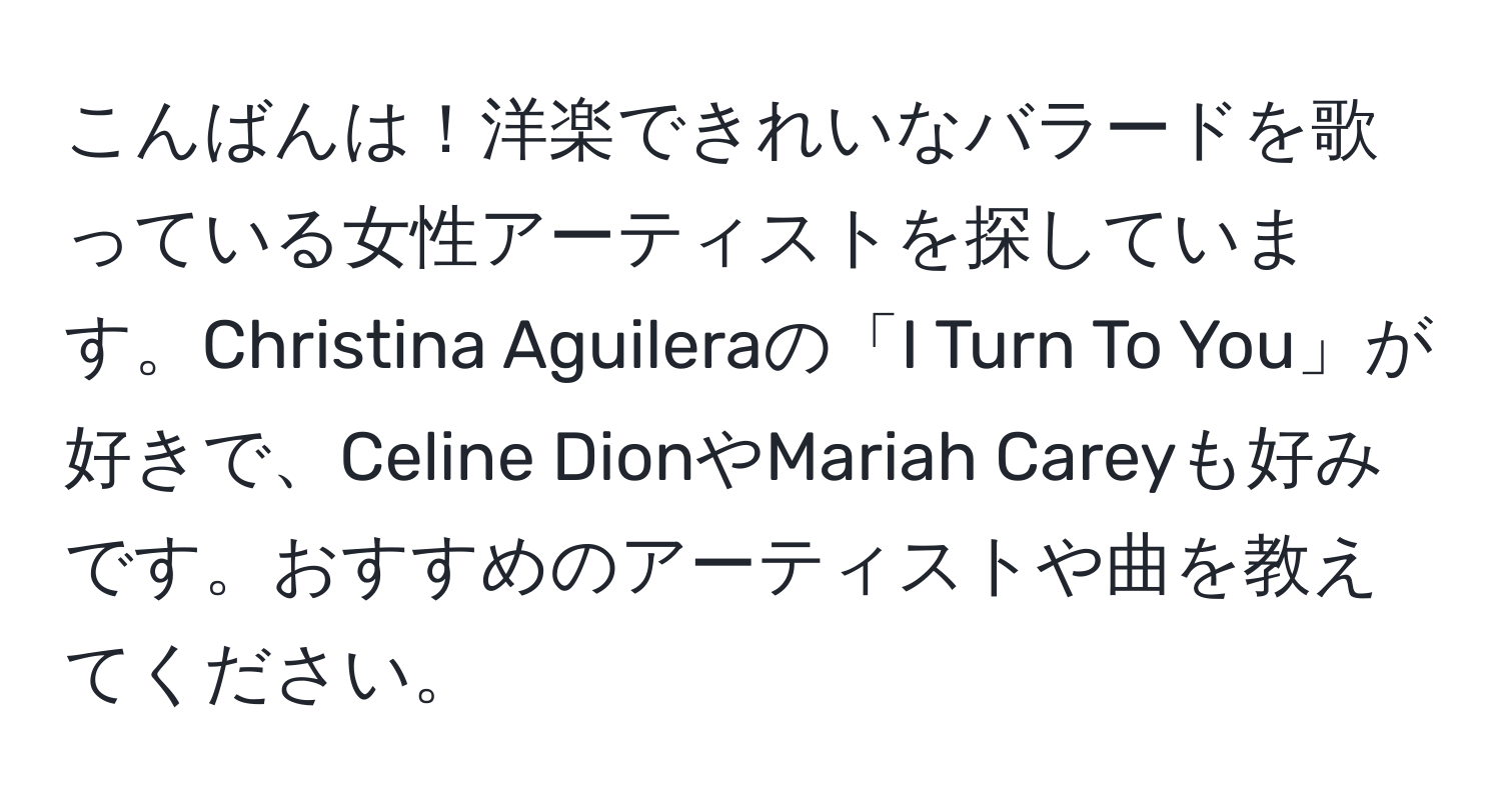 こんばんは！洋楽できれいなバラードを歌っている女性アーティストを探しています。Christina Aguileraの「I Turn To You」が好きで、Celine DionやMariah Careyも好みです。おすすめのアーティストや曲を教えてください。