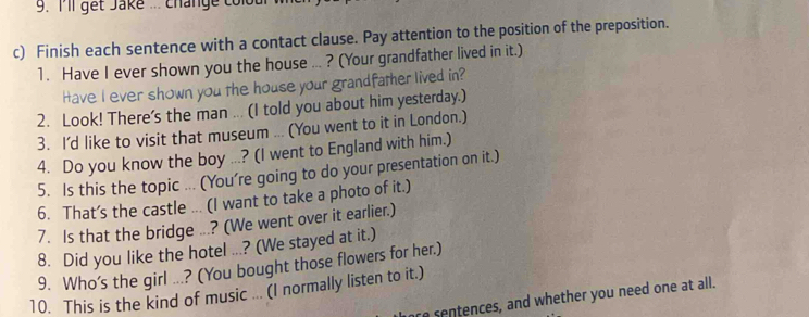 I'll get Jake ... chánge col 
c) Finish each sentence with a contact clause. Pay attention to the position of the preposition. 
1. Have I ever shown you the house ... ? (Your grandfather lived in it.) 
Have I ever shown you the house your grandfather lived in? 
2. Look! There's the man ... (I told you about him yesterday.) 
3. I'd like to visit that museum ... (You went to it in London.) 
4. Do you know the boy ...? (I went to England with him.) 
5. Is this the topic ... (You're going to do your presentation on it.) 
6. That's the castle ... (I want to take a photo of it.) 
7. Is that the bridge ...? (We went over it earlier.) 
8. Did you like the hotel ...? (We stayed at it.) 
9. Who’s the girl ...? (You bought those flowers for her.) 
10. This is the kind of music ... (I normally listen to it.) are sentences, and whether you need one at all.