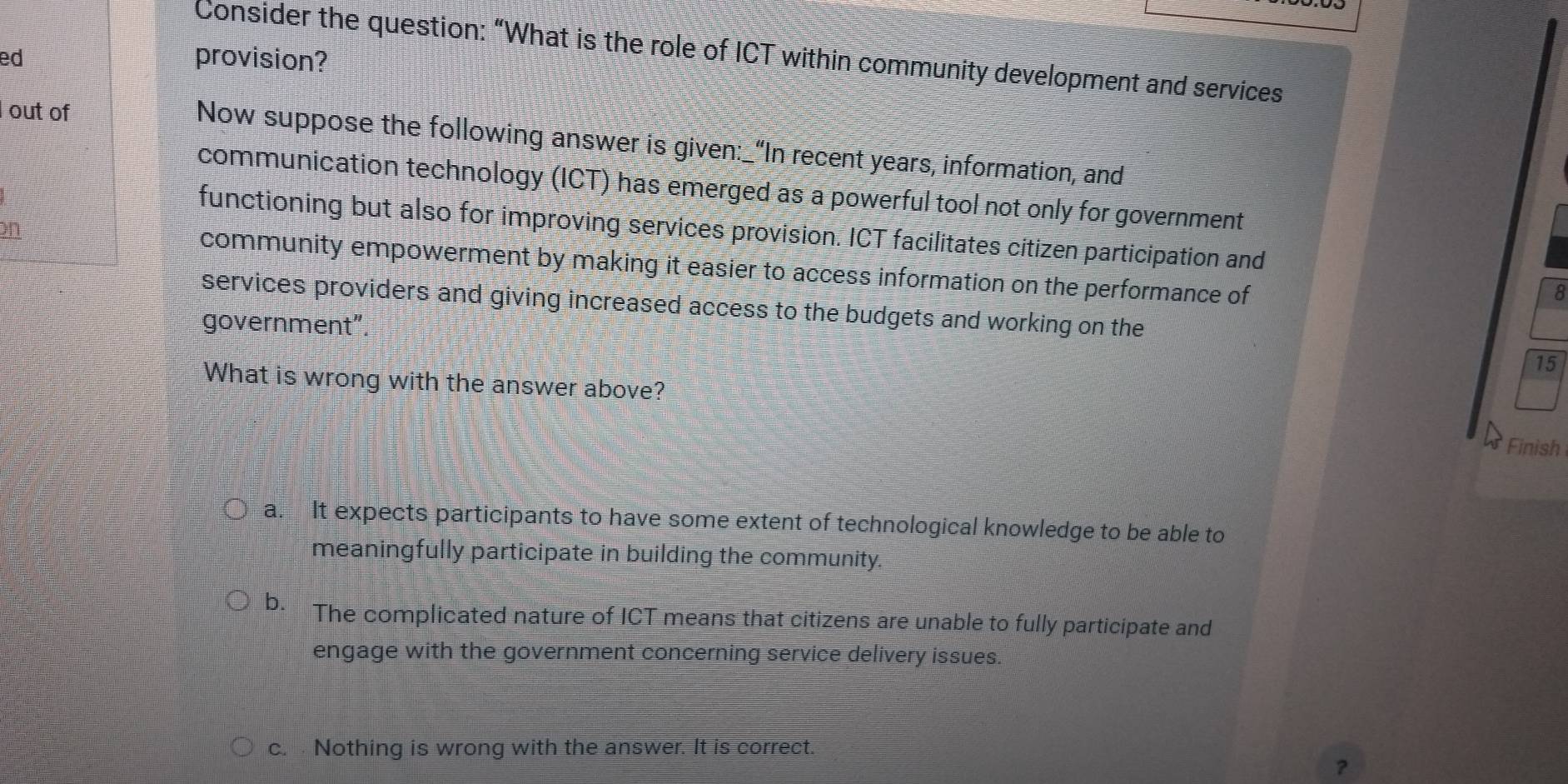 Consider the question: “What is the role of ICT within community development and services
ed
provision?
out of
Now suppose the following answer is given:_“In recent years, information, and
communication technology (ICT) has emerged as a powerful tool not only for government
functioning but also for improving services provision. ICT facilitates citizen participation and
on community empowerment by making it easier to access information on the performance of
8
services providers and giving increased access to the budgets and working on the
government"
15
What is wrong with the answer above?
Finish
a. It expects participants to have some extent of technological knowledge to be able to
meaningfully participate in building the community.
b. The complicated nature of ICT means that citizens are unable to fully participate and
engage with the government concerning service delivery issues.
c. Nothing is wrong with the answer. It is correct.
?