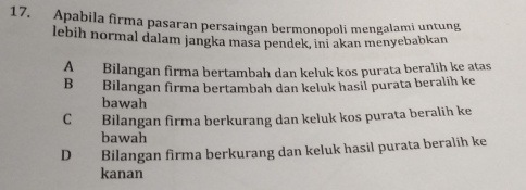 Apabila firma pasaran persaingan bermonopoli mengalami untung
lebih normal dalam jangka masa pendek, ini akan menyebabkan
A Bilangan firma bertambah dan keluk kos purata beralih ke atas
B Bilangan firma bertambah dan keluk hasil purata beralih ke
bawah
C Bilangan firma berkurang dan keluk kos purata beralih ke
bawah
D Bilangan firma berkurang dan keluk hasil purata beralih ke
kanan