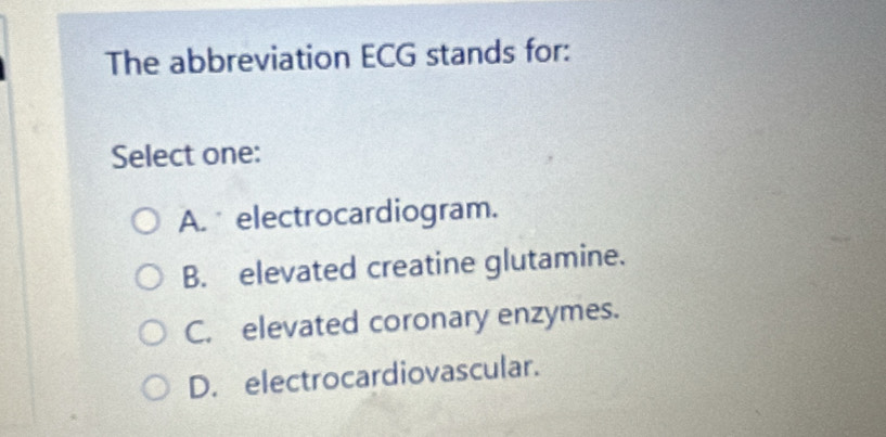 The abbreviation ECG stands for:
Select one:
A. electrocardiogram.
B. elevated creatine glutamine.
C. elevated coronary enzymes.
D. electrocardiovascular.