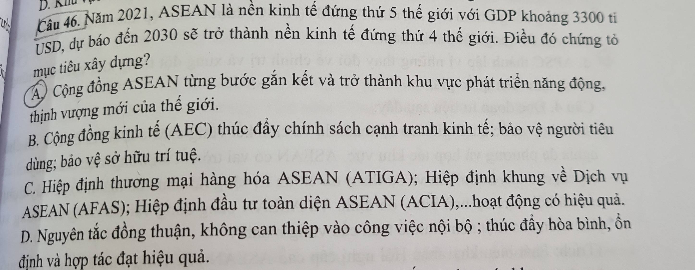 Khu
u
Câu 46. Năm 2021, ASEAN là nền kinh tế đứng thứ 5 thế giới với GDP khoảng 3300 ti
USD, dự báo đến 2030 sẽ trở thành nền kinh tế đứng thứ 4 thế giới. Điều đó chứng tỏ
mục tiêu xây dựng?
Á) Cộng đồng ASEAN từng bước gắn kết và trở thành khu vực phát triển năng động,
thịnh vượng mới của thế giới.
B. Cộng đồng kinh tế (AEC) thúc đẩy chính sách cạnh tranh kinh tế; bảo vệ người tiêu
dùng; bảo vệ sở hữu trí tuệ.
C. Hiệp định thương mại hàng hóa ASEAN (ATIGA); Hiệp định khung về Dịch vụ
ASEAN (AFAS); Hiệp định đầu tư toàn diện ASEAN (ACIA),...hoạt động có hiệu quả.
D. Nguyên tắc đồng thuận, không can thiệp vào công việc nội bộ ; thúc đầy hòa bình, ồn
định và hợp tác đạt hiệu quả.