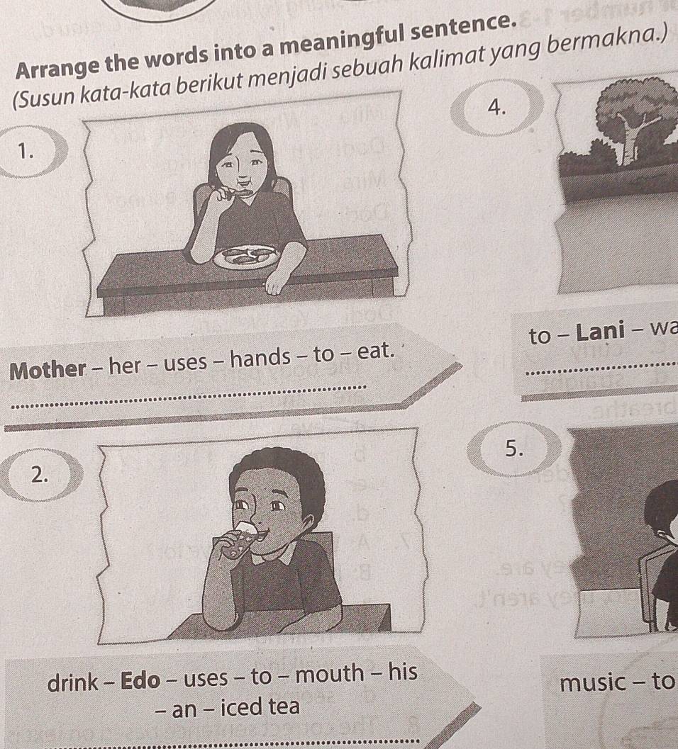 Arrange the words into a meaningful sentence. 
(Susikut menjadi sebuah kalimat yang bermakna.) 
4. 
1. 
Mother - her - uses - hands - to - eat. to - Lani - wa 
5. 
2 
drink - Edo - uses - to - mouth - his 
music - to 
- an - iced tea