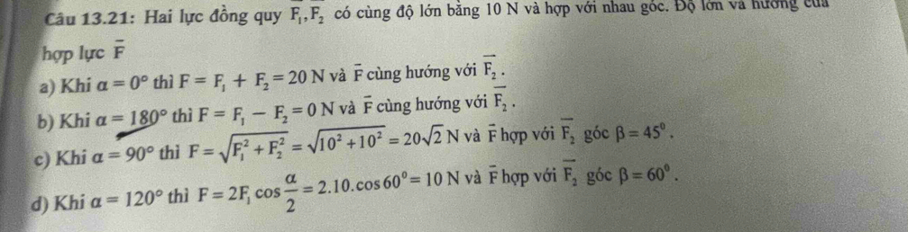 Câu 13.21: Hai lực đồng quy F_1, F_2 có cùng độ lớn băng 10 N và hợp với nhau góc. Độ lớn và hướng của
hợp lực overline F
a) Khi a=0° thì F=F_1+F_2=20N và overline F cùng hướng với vector F_2.
b) Khi alpha =180° thì F=F_1-F_2=0N và overline F cùng hướng với overline F_2.
c) Khi alpha =90° thì F=sqrt (F_1)^2+F_2^2=sqrt(10^2+10^2)=20sqrt(2)N và F hợp với overline F_2 góc beta =45°.
d) Khi alpha =120° thì F=2F_1cos  alpha /2 =2.10.cos 60°=10N và F hợp với overline F_2 góc beta =60°.