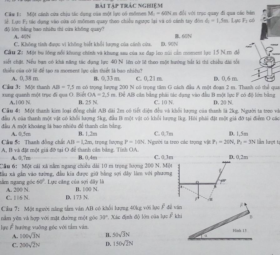 bài tập trác nghiệm
Câu 1: Một cánh cứa chịu tác dụng của một lực có mômen M_1=60N.r m đổi với trục quay đi qua các
lễ, Lực F_2 tác dụng vào cửa có mômen quay theo chiều ngược lại và có cánh tay đòn d_2=1,5m. Lực F_2
độ lớn bằng bao nhiêu thì cứa không quay?
A. 40N B. 60N
C. Không tính được vì không biết khối lượng của cánh cửa. D. 90N
Cầu 2: Một bu lông nổi khung chính và khung sau của xe đạp leo núi cần moment lực 15 N.m đề
siết chặt. Nếu bạn có khả năng tác dụng lực 40 N lên cờ lệ theo một hướng bắt kì thì chiều dài tối
thiểu của cờ lê để tạo ra moment lực cần thiết là bao nhiêu?
A. 0,38 m. B. 0, 33 m. C. 0, 21 m. D. 0,6 m.
Cầu 3: Một thanh AB=7,5m có trọng lượng 200 N có trọng tâm G cách đầu A một đoạn 2 m. Thanh có thể qua
xung quanh một trục đi qua O. Biết OA=2,5m. Để AB cân bằng phải tác dụng vào đầu B một lực F có độ lớn bằng
A.100 N. B. 25 N. C. 10 N. D. 20 N.
Cầu 4: Một thanh kim loại đồng chất AB dài 2m có tiết diện đều và khối lượng của thanh là 2kg. Người ta treo và
đầu A của thanh một vật có khối lượng 5kg, đầu B một vật có khối lượng lkg. Hỏi phải đặt một giá đỡ tại điểm O các
đầu A một khoảng là bao nhiêu để thanh cân bằng.
A. 0,5m B. 1,2m C. 0,7m D. 1,5m
Câu 5: Thanh đồng chất AB=1,2m , trọng lượng P=10N. Người ta treo các trọng vật P_1=20N,P_2=3N lần lượt tạ
A, B và đặt một giá đỡ tại O để thanh cân bằng. Tính OA.
A. 0,7m B. 0,4m C. 0,3m D. 0,2m
Câu 6: Một cái xà nằm ngang chiều dài 10 m trọng lượng 200 N. Một
đầu xà gắn vào tường, đầu kia được giữ bằng sợi dây làm với phương
7
nằm ngang góc 60°.  Lực căng của sợi dây là 0 60°
A. 200 N. B. 100 N.
B
C. 116 N. D. 173 N.
Câu 7: Một người nâng tấm ván AB có khối lượng 40kg với lực vector F đề ván
nằm yên và hợp với mặt đường một góc 30° * Xác định độ lớn của lực vector F khi
lực vector F hướng vuông góc với tấm ván. 
A. 100sqrt(3)N B. 50sqrt(3)N
C. 200sqrt(2)N D. 150sqrt(2)N