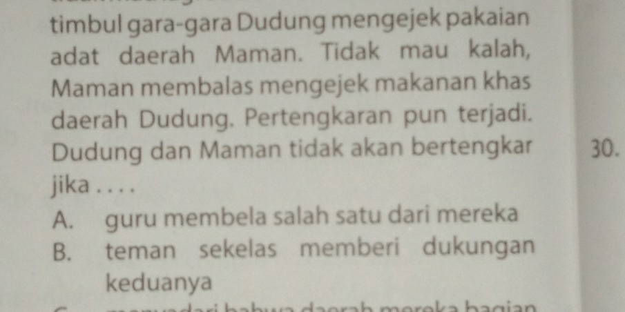 timbul gara-gara Dudung mengejek pakaian
adat daerah Maman. Tidak mau kalah,
Maman membalas mengejek makanan khas
daerah Dudung. Pertengkaran pun terjadi.
Dudung dan Maman tidak akan bertengkar 30.
jika . . . .
A. guru membela salah satu dari mereka
B. teman sekelas memberi dukungan
keduanya